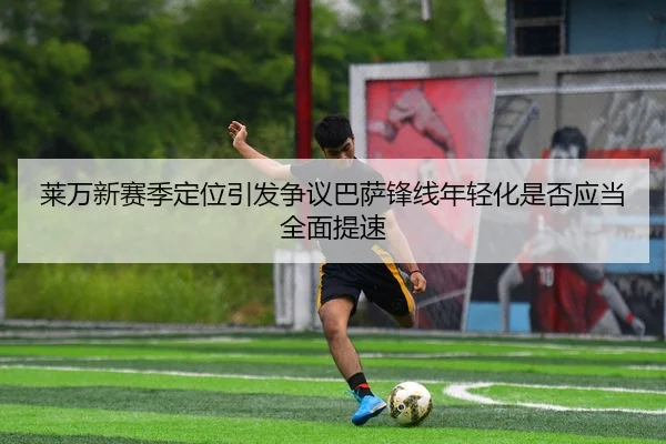 莱万新赛季定位引发争议巴萨锋线年轻化是否应当全面提速